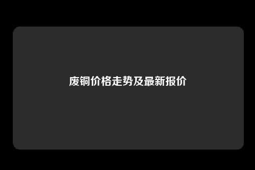 废铜价格走势及最新报价