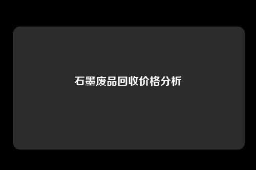 石墨废品回收价格分析