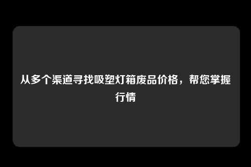 从多个渠道寻找吸塑灯箱废品价格，帮您掌握行情