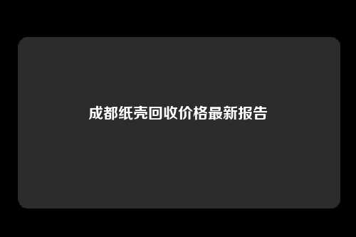 成都纸壳回收价格最新报告