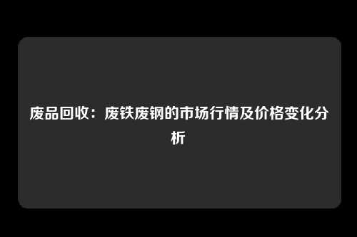 废品回收：废铁废钢的市场行情及价格变化分析