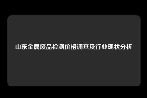 山东金属废品检测价格调查及行业现状分析