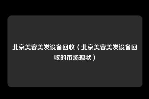 北京美容美发设备回收（北京美容美发设备回收的市场现状）