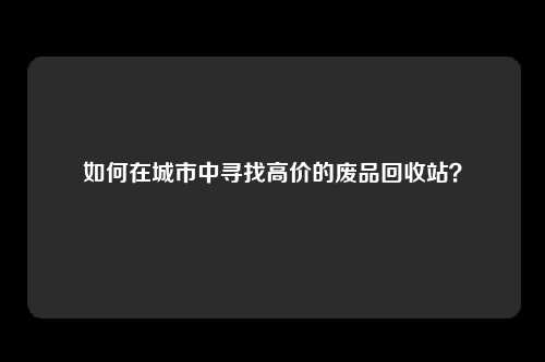 如何在城市中寻找高价的废品回收站？