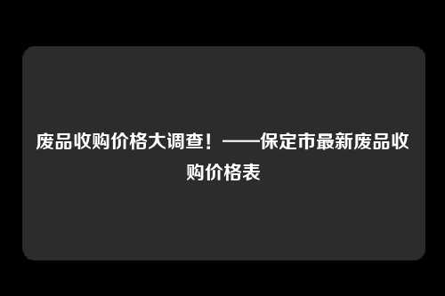 废品收购价格大调查！——保定市最新废品收购价格表