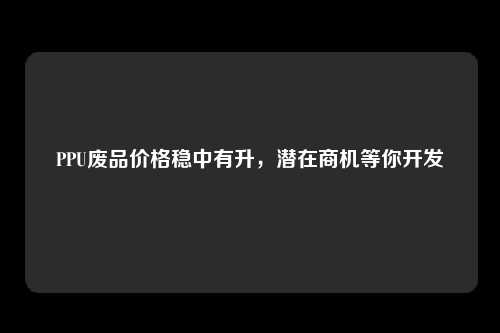 PPU废品价格稳中有升，潜在商机等你开发