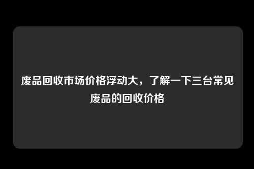 废品回收市场价格浮动大，了解一下三台常见废品的回收价格