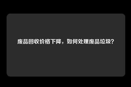 废品回收价格下降，如何处理废品垃圾？