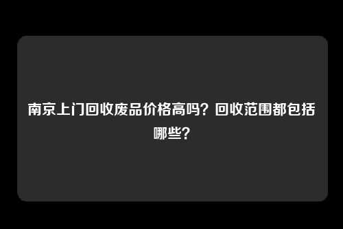 南京上门回收废品价格高吗？回收范围都包括哪些？