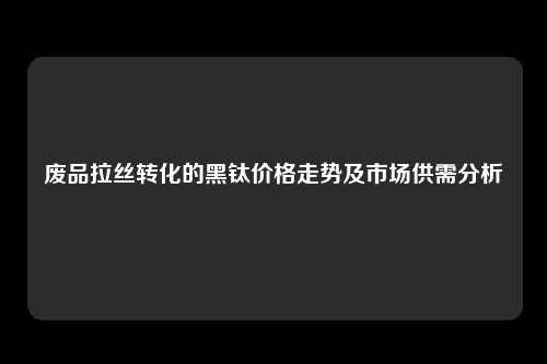 废品拉丝转化的黑钛价格走势及市场供需分析