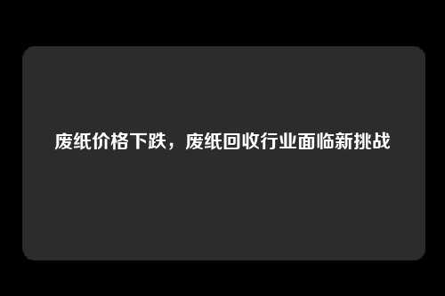 废纸价格下跌，废纸回收行业面临新挑战