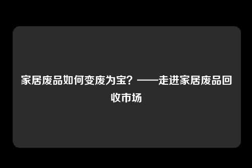 家居废品如何变废为宝？——走进家居废品回收市场