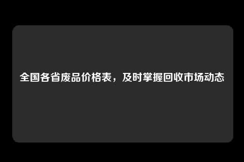 全国各省废品价格表，及时掌握回收市场动态