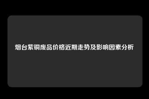 烟台紫铜废品价格近期走势及影响因素分析