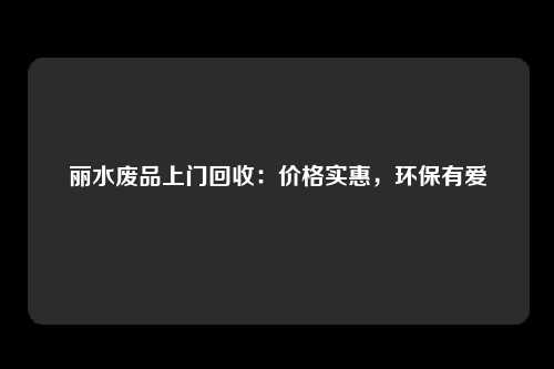 丽水废品上门回收：价格实惠，环保有爱