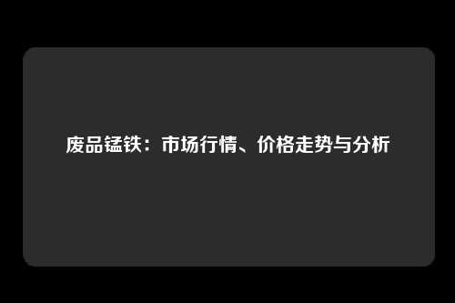 废品锰铁：市场行情、价格走势与分析