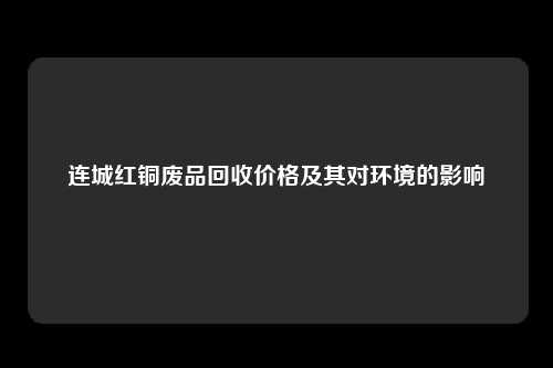 连城红铜废品回收价格及其对环境的影响