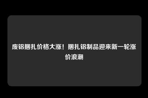 废铝捆扎价格大涨！捆扎铝制品迎来新一轮涨价浪潮