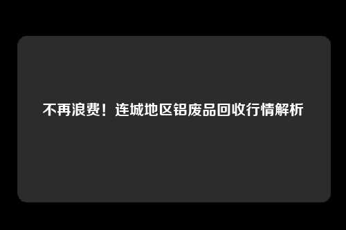 不再浪费！连城地区铝废品回收行情解析