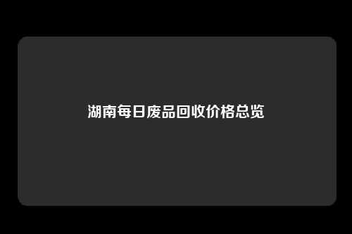 湖南每日废品回收价格总览