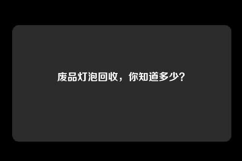 废品灯泡回收，你知道多少？