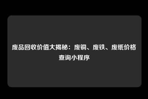 废品回收价值大揭秘：废铜、废铁、废纸价格查询小程序