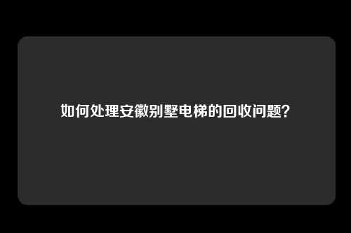 如何处理安徽别墅电梯的回收问题？