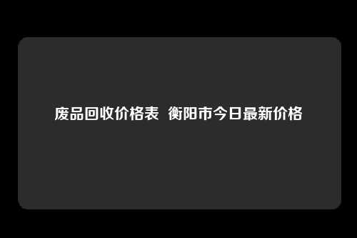 废品回收价格表  衡阳市今日最新价格