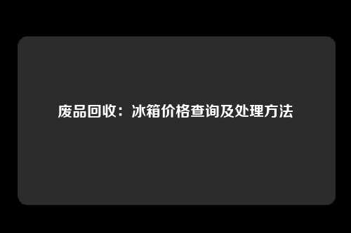 废品回收：冰箱价格查询及处理方法