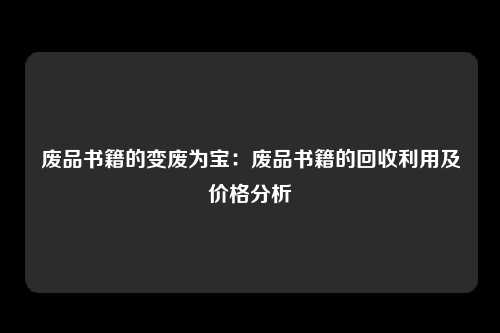 废品书籍的变废为宝：废品书籍的回收利用及价格分析