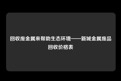 回收废金属来帮助生态环境——新城金属废品回收价格表