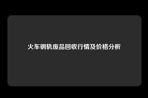 火车钢轨废品回收行情及价格分析