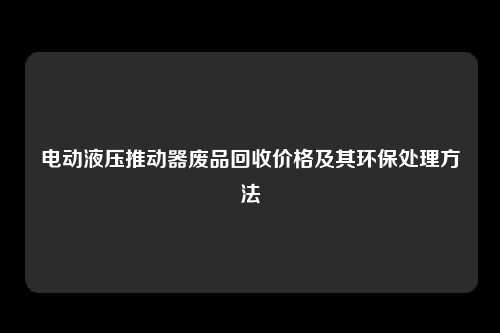 电动液压推动器废品回收价格及其环保处理方法