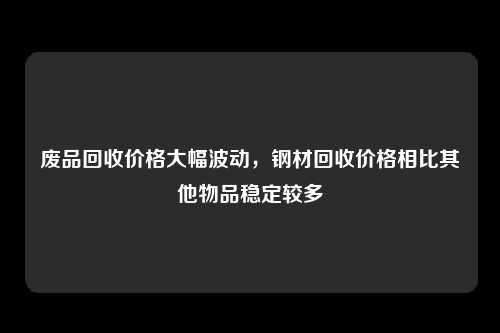 废品回收价格大幅波动，钢材回收价格相比其他物品稳定较多