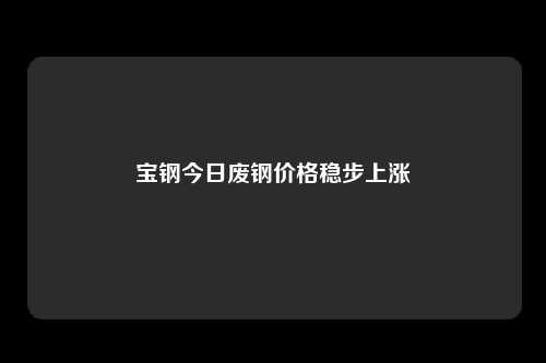 宝钢今日废钢价格稳步上涨