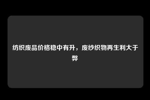 纺织废品价格稳中有升，废纱织物再生利大于弊