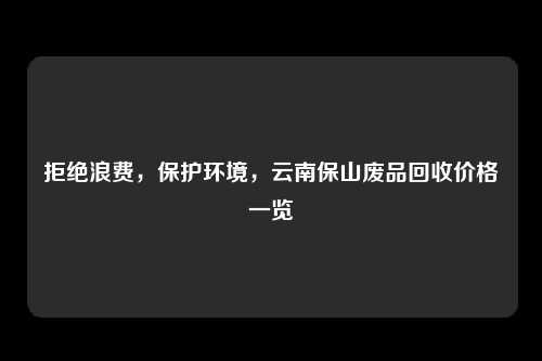 拒绝浪费，保护环境，云南保山废品回收价格一览