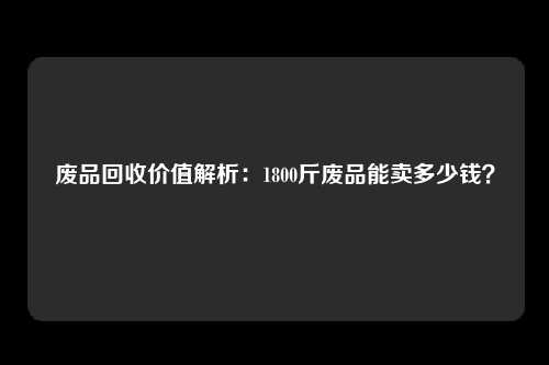 废品回收价值解析：1800斤废品能卖多少钱？