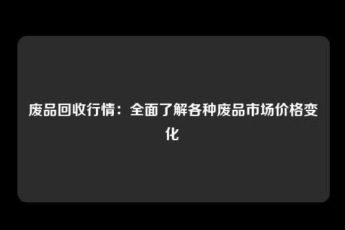 废品回收行情：全面了解各种废品市场价格变化