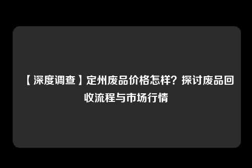 【深度调查】定州废品价格怎样？探讨废品回收流程与市场行情