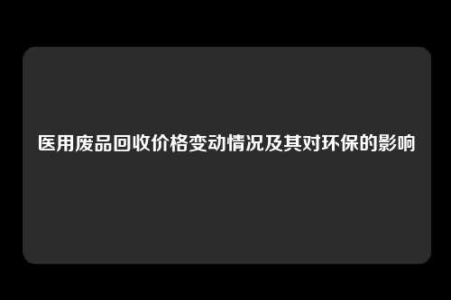 医用废品回收价格变动情况及其对环保的影响