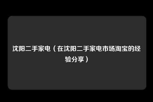 沈阳二手家电（在沈阳二手家电市场淘宝的经验分享）