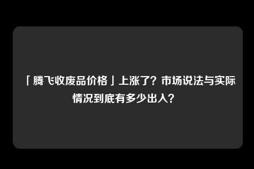 「腾飞收废品价格」上涨了？市场说法与实际情况到底有多少出入？ 