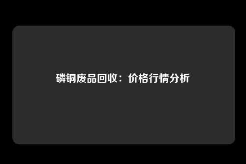 磷铜废品回收：价格行情分析