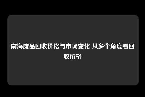 南海废品回收价格与市场变化-从多个角度看回收价格