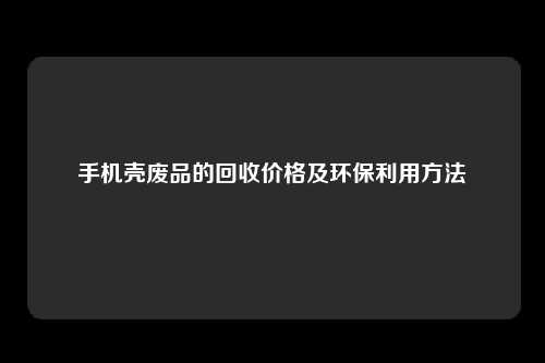 手机壳废品的回收价格及环保利用方法