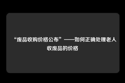 “废品收购价格公布”——如何正确处理老人收废品的价格