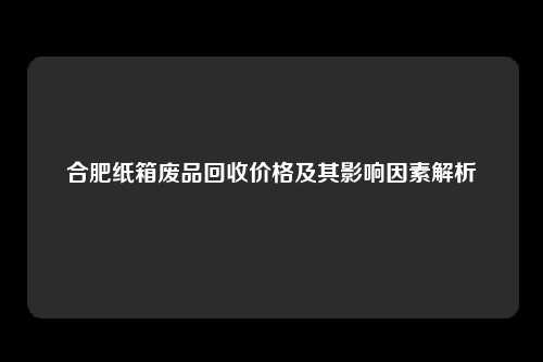 合肥纸箱废品回收价格及其影响因素解析