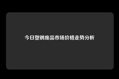 今日塑钢废品市场价格走势分析