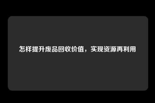 怎样提升废品回收价值，实现资源再利用